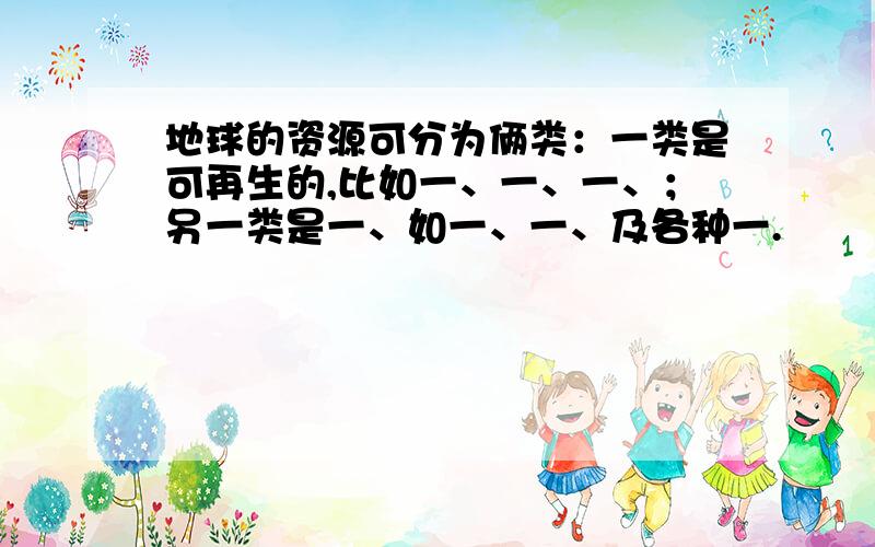 地球的资源可分为俩类：一类是可再生的,比如一、一、一、；另一类是一、如一、一、及各种一.