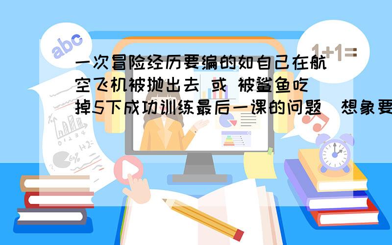 一次冒险经历要编的如自己在航空飞机被抛出去 或 被鲨鱼吃掉5下成功训练最后一课的问题（想象要漫无边际）