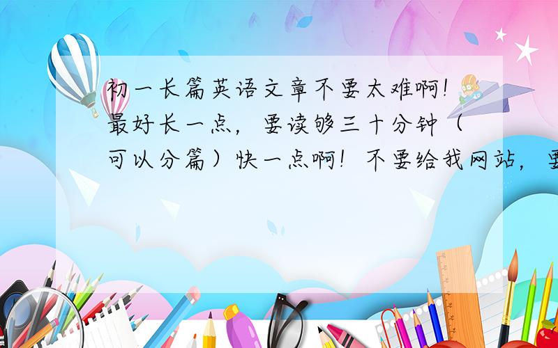 初一长篇英语文章不要太难啊！最好长一点，要读够三十分钟（可以分篇）快一点啊！不要给我网站，要文章！！！求求各位大哥大姐了