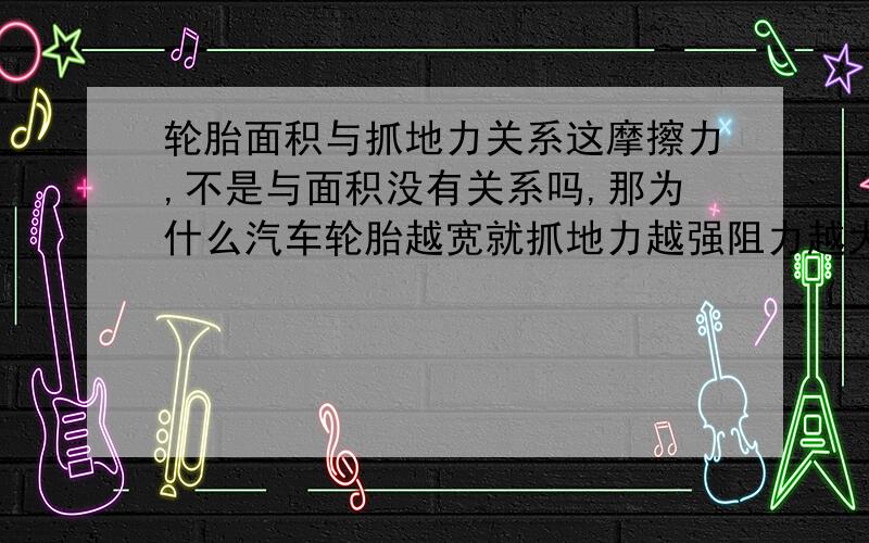 轮胎面积与抓地力关系这摩擦力,不是与面积没有关系吗,那为什么汽车轮胎越宽就抓地力越强阻力越大呢?按说他轮胎宽了,面积大了