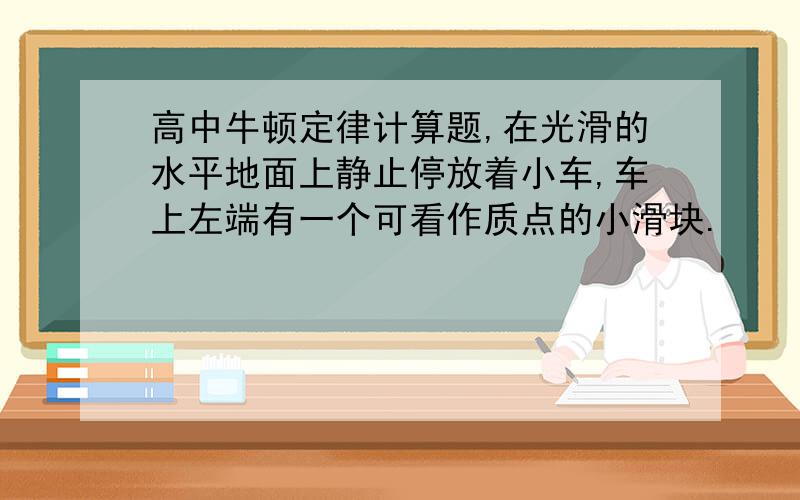 高中牛顿定律计算题,在光滑的水平地面上静止停放着小车,车上左端有一个可看作质点的小滑块.