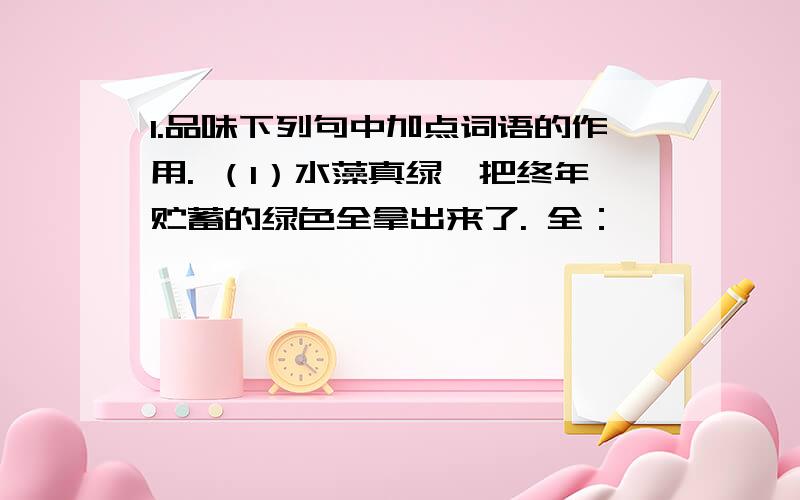 1.品味下列句中加点词语的作用. （1）水藻真绿,把终年贮蓄的绿色全拿出来了. 全：