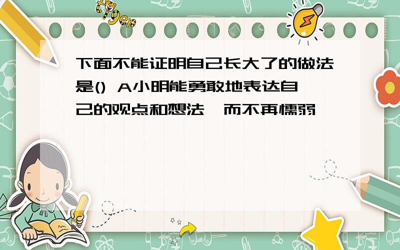 下面不能证明自己长大了的做法是() A小明能勇敢地表达自己的观点和想法,而不再懦弱