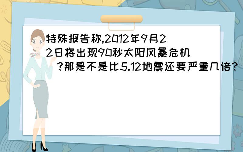 特殊报告称,2012年9月22日将出现90秒太阳风暴危机`?那是不是比5.12地震还要严重几倍?`