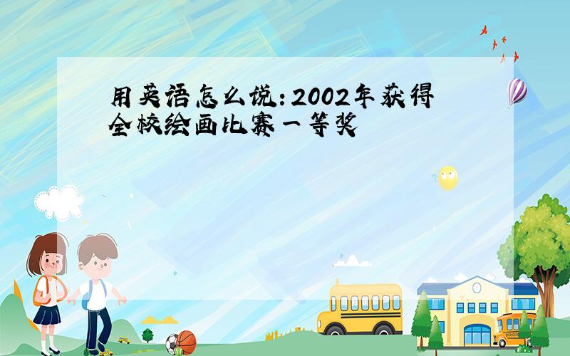 用英语怎么说：2002年获得全校绘画比赛一等奖