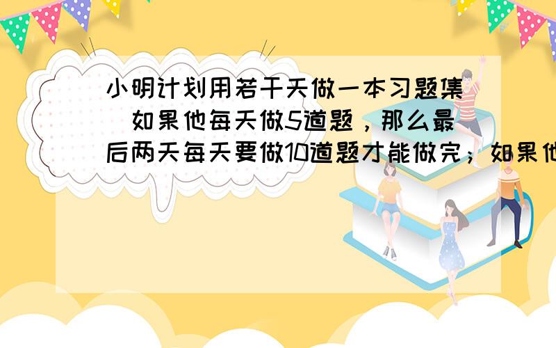 小明计划用若干天做一本习题集．如果他每天做5道题，那么最后两天每天要做10道题才能做完；如果他每天做6道题，恰好可以提前