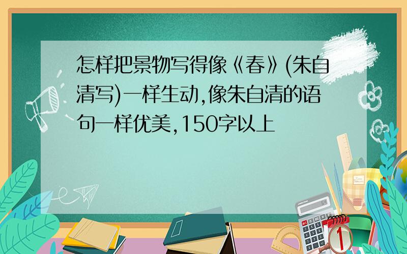 怎样把景物写得像《春》(朱自清写)一样生动,像朱自清的语句一样优美,150字以上