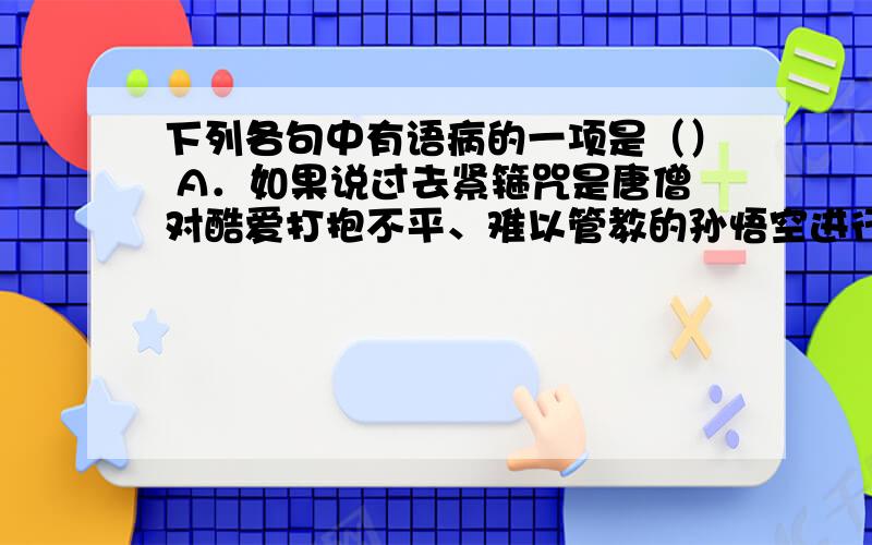 下列各句中有语病的一项是（） A．如果说过去紧箍咒是唐僧对酷爱打抱不平、难以管教的孙悟空进行约束的法宝，那么我们今天就要