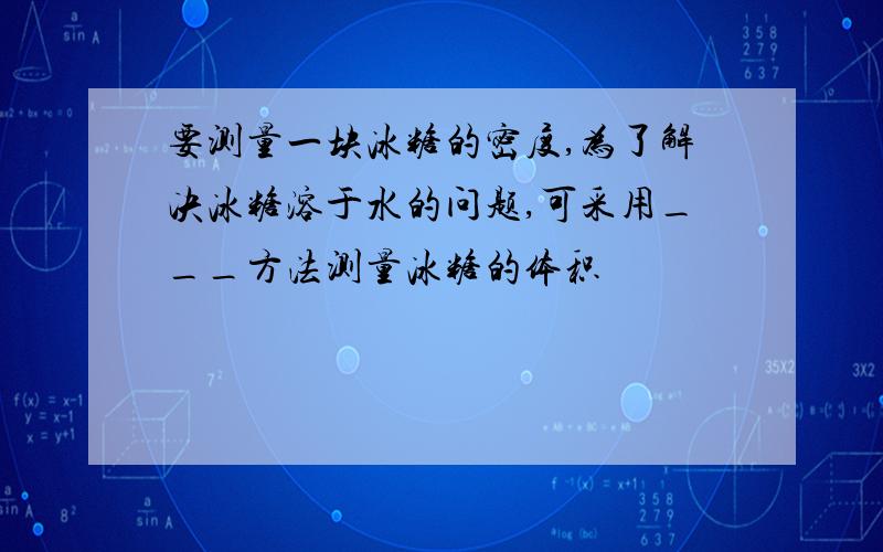 要测量一块冰糖的密度,为了解决冰糖溶于水的问题,可采用___方法测量冰糖的体积