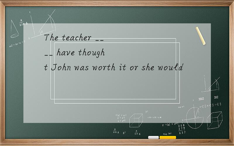 The teacher ____ have thought John was worth it or she would