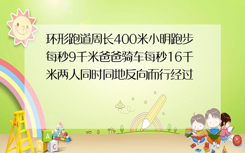 环形跑道周长400米小明跑步每秒9千米爸爸骑车每秒16千米两人同时同地反向而行经过