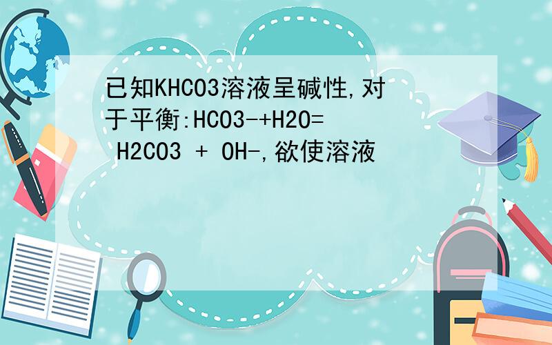 已知KHCO3溶液呈碱性,对于平衡:HCO3-+H2O= H2CO3 + OH-,欲使溶液