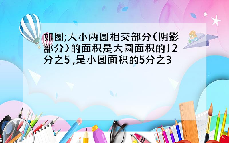 如图;大小两圆相交部分(阴影部分)的面积是大圆面积的12分之5 ,是小圆面积的5分之3