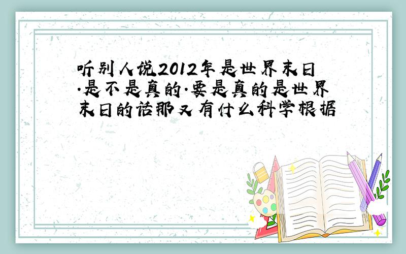 听别人说2012年是世界末日.是不是真的.要是真的是世界末日的话那又有什么科学根据