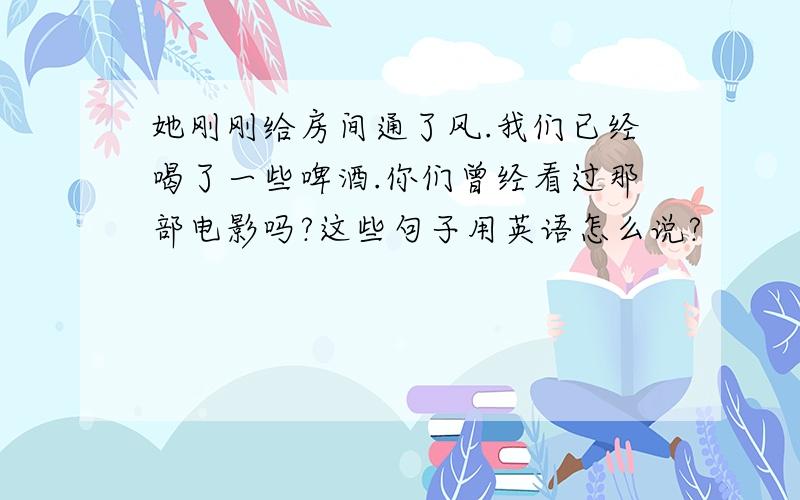 她刚刚给房间通了风.我们已经喝了一些啤酒.你们曾经看过那部电影吗?这些句子用英语怎么说?