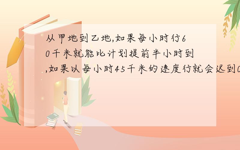 从甲地到乙地,如果每小时行60千米就能比计划提前半小时到,如果以每小时45千米的速度行就会迟到0.75小时,