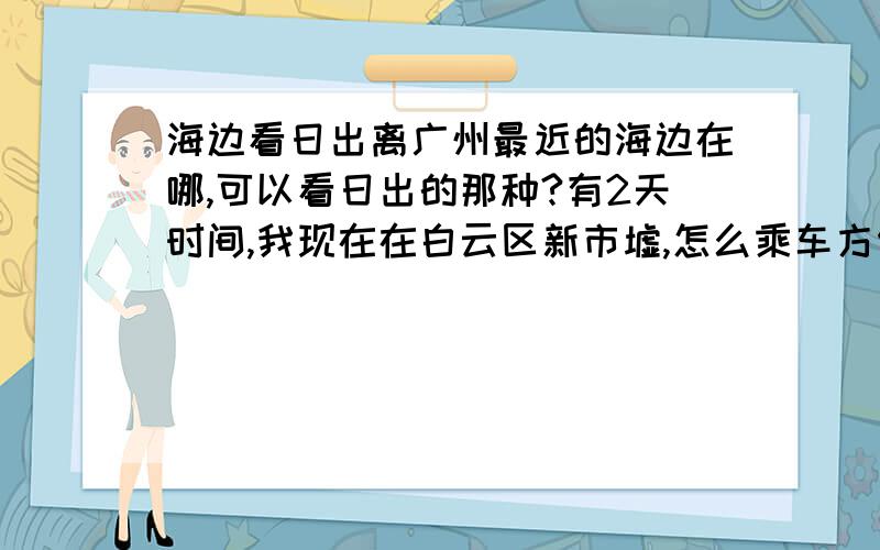 海边看日出离广州最近的海边在哪,可以看日出的那种?有2天时间,我现在在白云区新市墟,怎么乘车方便,费用方面怎么样?追加2