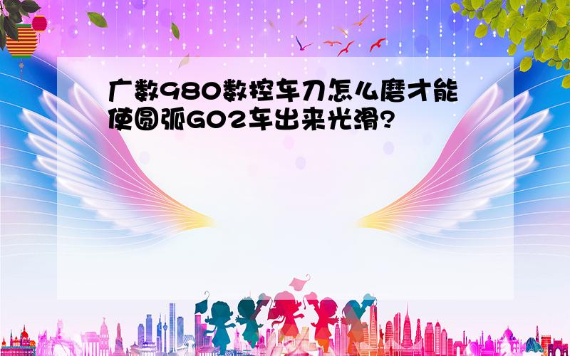 广数980数控车刀怎么磨才能使圆弧G02车出来光滑?