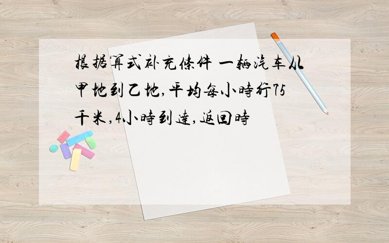 根据算式补充条件 一辆汽车从甲地到乙地,平均每小时行75千米,4小时到达,返回时