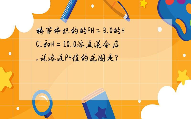 将等体积的的PH=3.0的HCL和H=10.0溶液混合后,该溶液PH值的范围是?