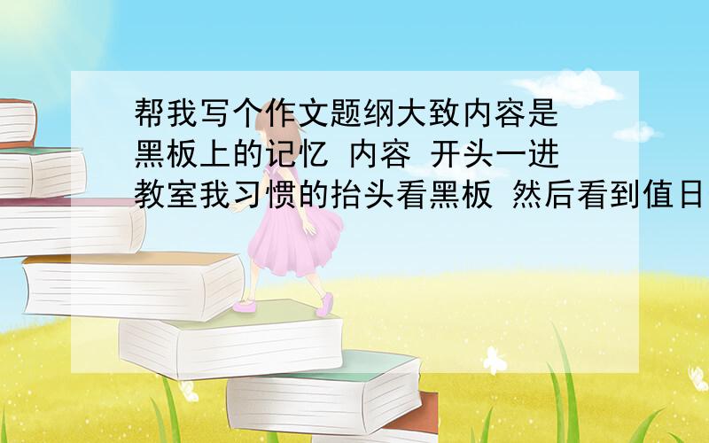 帮我写个作文题纲大致内容是 黑板上的记忆 内容 开头一进教室我习惯的抬头看黑板 然后看到值日生表格 想到我和同桌心心的友