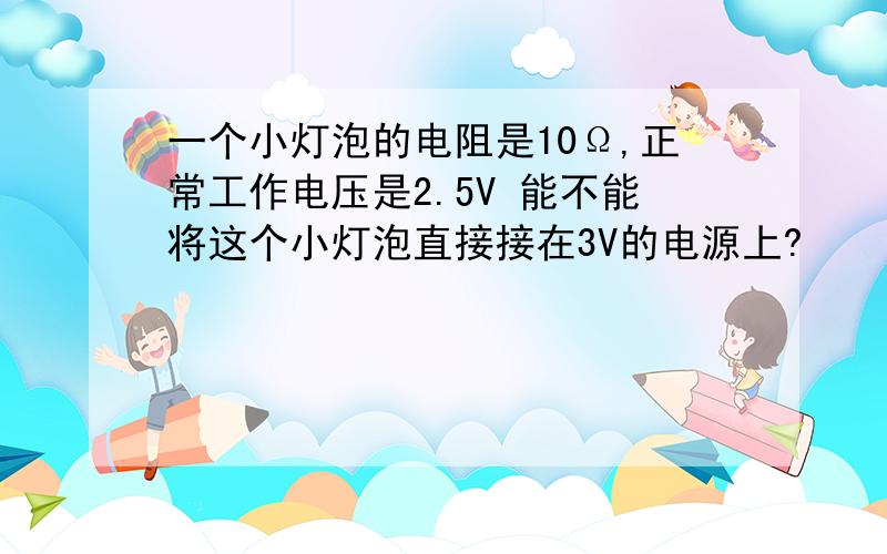 一个小灯泡的电阻是10Ω,正常工作电压是2.5V 能不能将这个小灯泡直接接在3V的电源上?