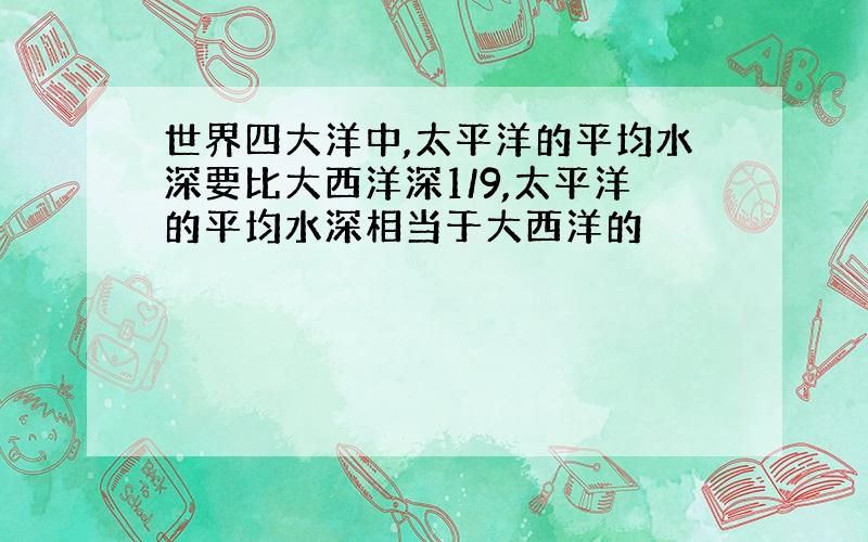 世界四大洋中,太平洋的平均水深要比大西洋深1/9,太平洋的平均水深相当于大西洋的