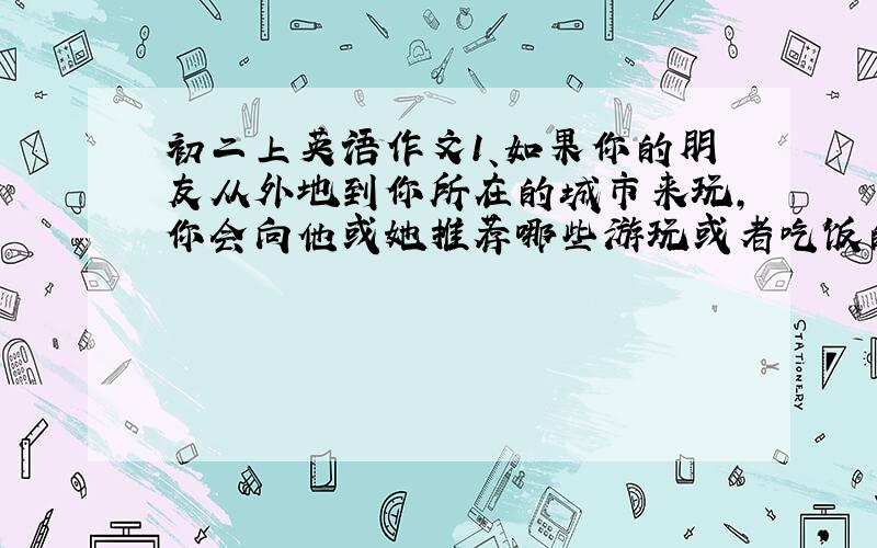 初二上英语作文1、如果你的朋友从外地到你所在的城市来玩,你会向他或她推荐哪些游玩或者吃饭的地方呢?为什么?请依此写一篇英