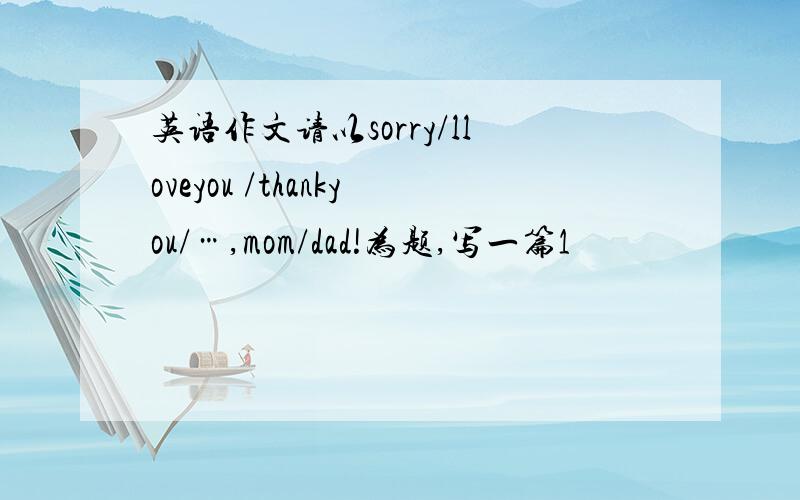 英语作文请以sorry/lloveyou /thankyou/…,mom/dad!为题,写一篇1