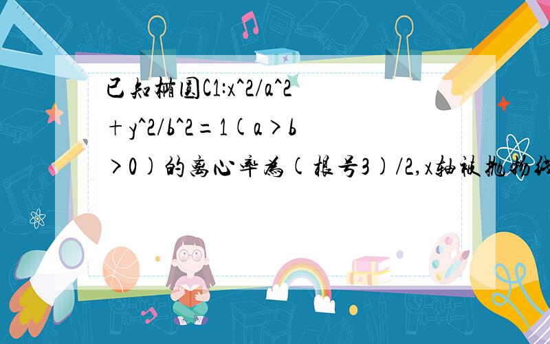 已知椭圆C1:x^2/a^2+y^2/b^2=1(a>b>0)的离心率为(根号3)/2,x轴被抛物线C2:y=x^2-b