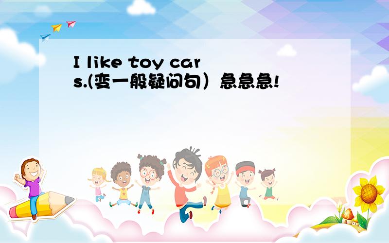 I like toy cars.(变一般疑问句）急急急!