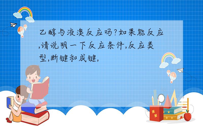 乙醇与液溴反应吗?如果能反应,请说明一下反应条件,反应类型,断键和成键,