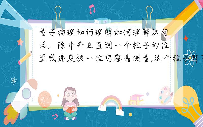 量子物理如何理解如何理解这句话：除非并且直到一个粒子的位置或速度被一位观察着测量,这个粒子即不拥有明确的位置也不拥有明确