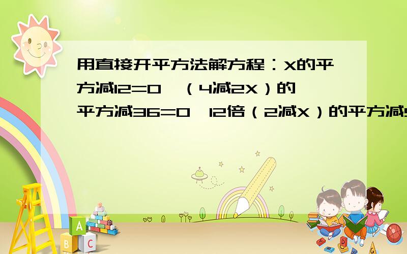 用直接开平方法解方程：X的平方减12=0,（4减2X）的平方减36=0,12倍（2减X）的平方减9=0