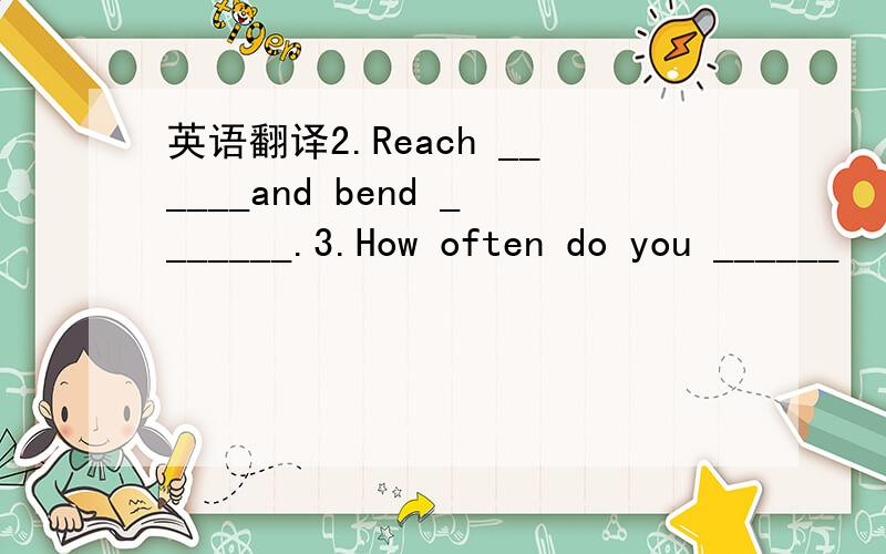 英语翻译2.Reach ______and bend _______.3.How often do you ______