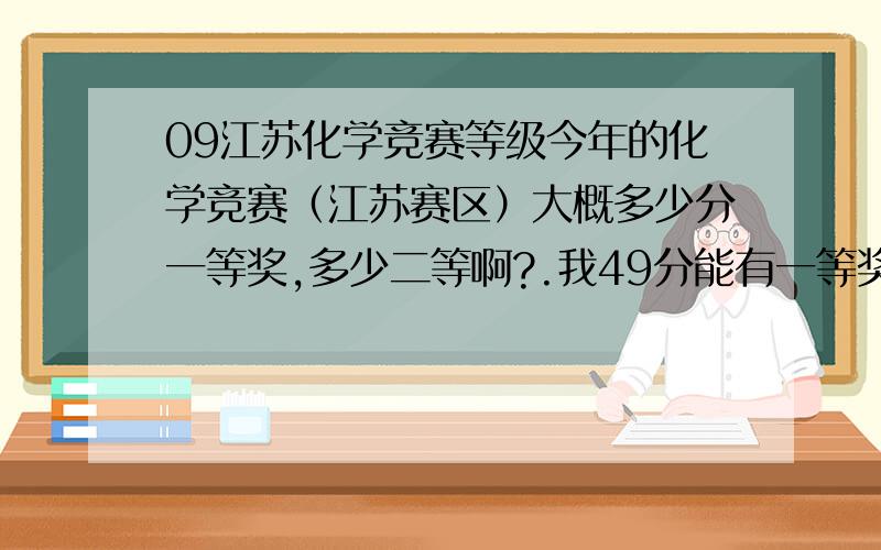 09江苏化学竞赛等级今年的化学竞赛（江苏赛区）大概多少分一等奖,多少二等啊?.我49分能有一等奖吗哪儿有查,什么时候可以