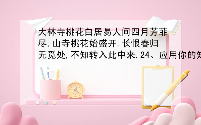 大林寺桃花白居易人间四月芳菲尽,山寺桃花始盛开.长恨春归无觅处,不知转入此中来.24、应用你的知识体验,说说前两句诗歌蕴