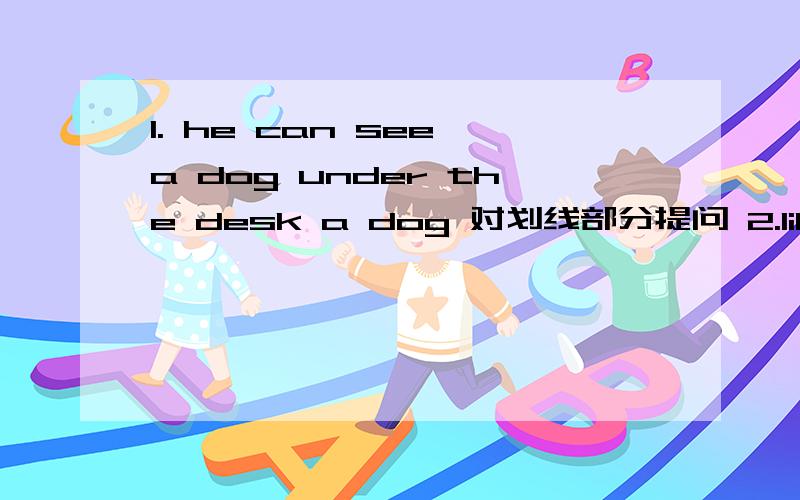 1. he can see a dog under the desk a dog 对划线部分提问 2.lily will