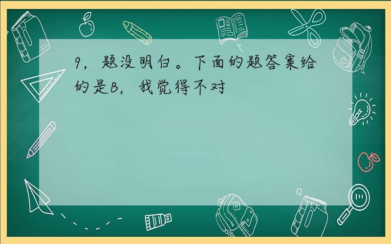 9，题没明白。下面的题答案给的是B，我觉得不对