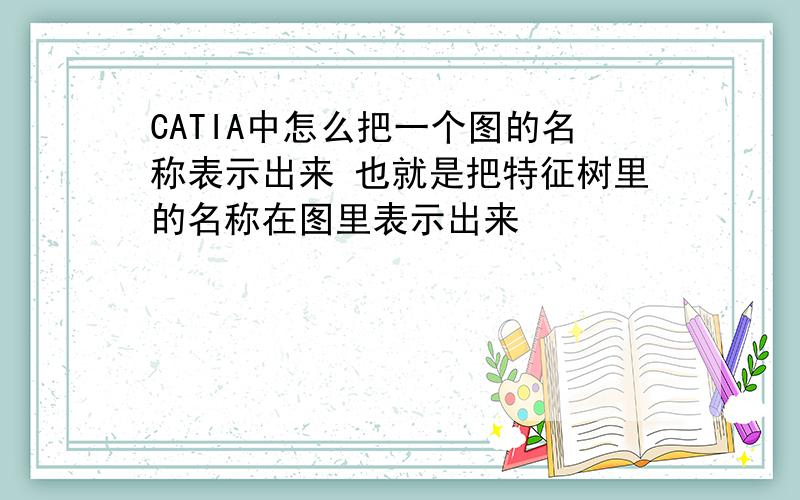 CATIA中怎么把一个图的名称表示出来 也就是把特征树里的名称在图里表示出来