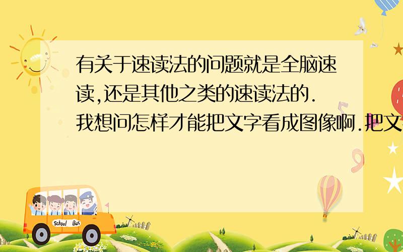 有关于速读法的问题就是全脑速读,还是其他之类的速读法的.我想问怎样才能把文字看成图像啊.把文字看成我们平时看到的图像来处