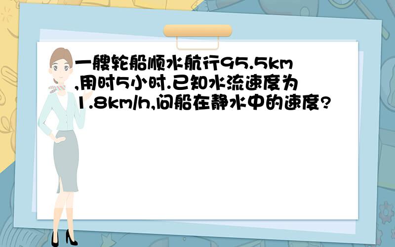 一艘轮船顺水航行95.5km,用时5小时.已知水流速度为1.8km/h,问船在静水中的速度?