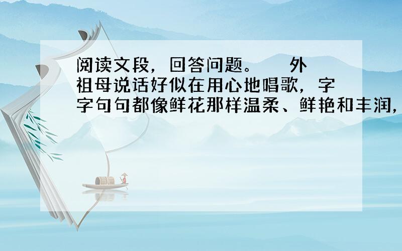 阅读文段，回答问题。 　　外祖母说话好似在用心地唱歌，字字句句都像鲜花那样温柔、鲜艳和丰润，一下子就牢牢地打进我的记忆里