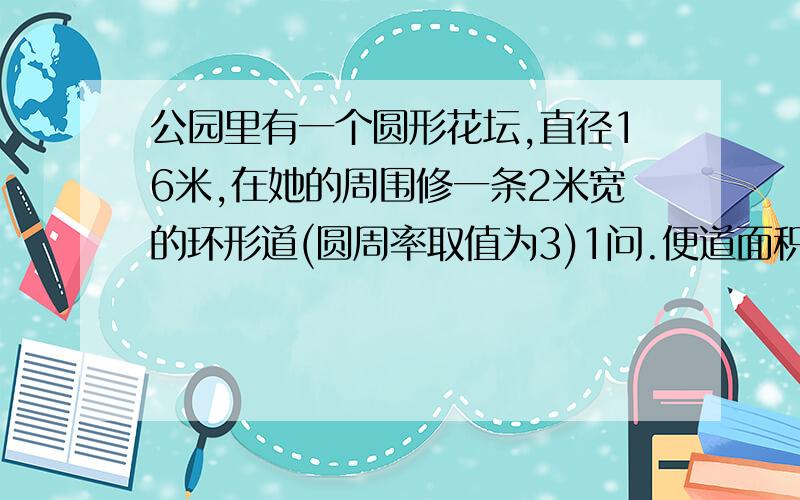 公园里有一个圆形花坛,直径16米,在她的周围修一条2米宽的环形道(圆周率取值为3)1问.便道面积多少