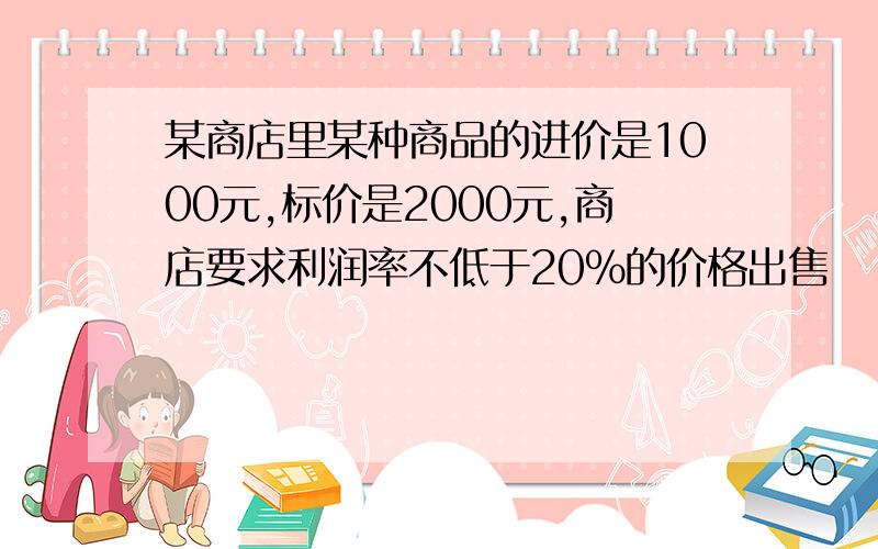 某商店里某种商品的进价是1000元,标价是2000元,商店要求利润率不低于20%的价格出售