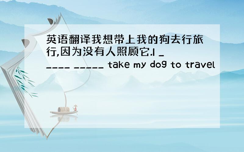 英语翻译我想带上我的狗去行旅行,因为没有人照顾它.I _____ _____ take my dog to travel