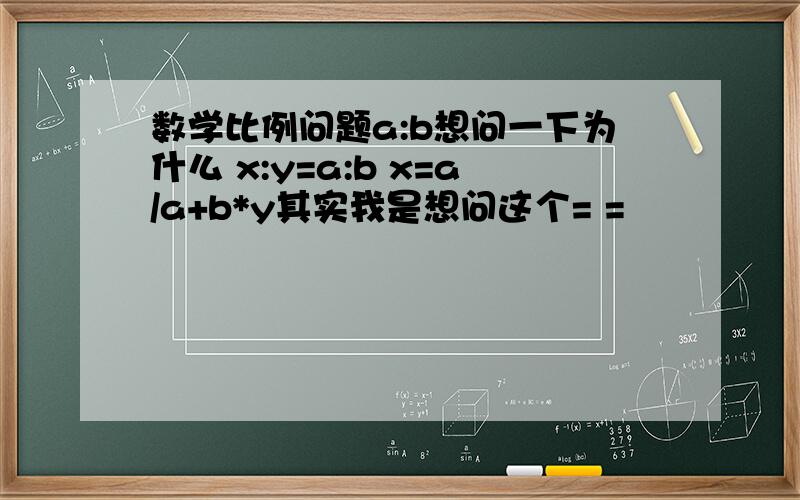 数学比例问题a:b想问一下为什么 x:y=a:b x=a/a+b*y其实我是想问这个= =