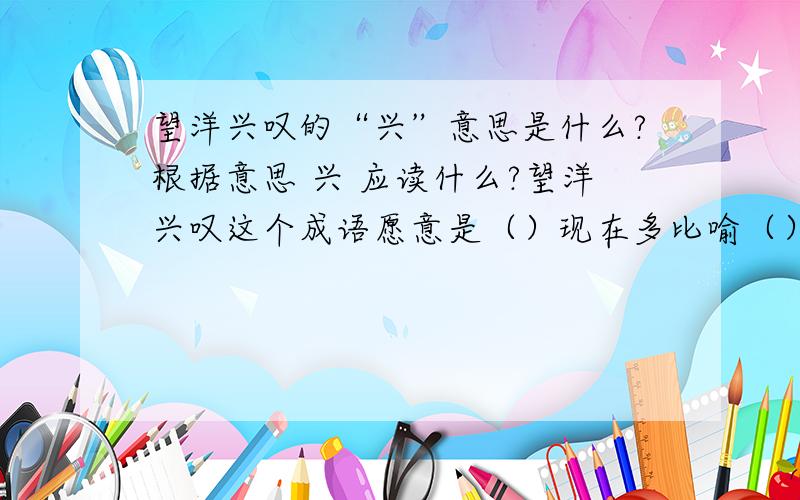 望洋兴叹的“兴”意思是什么?根据意思 兴 应读什么?望洋兴叹这个成语愿意是（）现在多比喻（）