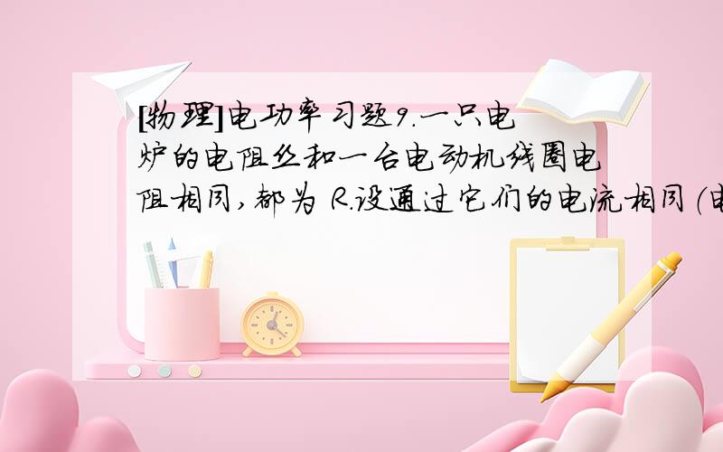 [物理]电功率习题9．一只电炉的电阻丝和一台电动机线圈电阻相同,都为 R.设通过它们的电流相同（电动机正常运转）,则在相