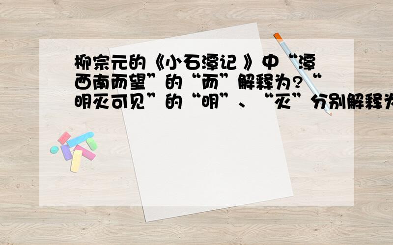 柳宗元的《小石潭记 》中“潭西南而望”的“而”解释为?“明灭可见”的“明”、“灭”分别解释为?